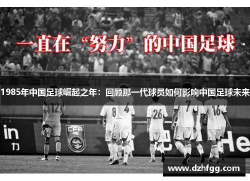 1985年中国足球崛起之年:回顾那一代球员如何影响中国足球未来 1985年中国足球崛起之年:回顾那一代球员如何影响中国足球未来
