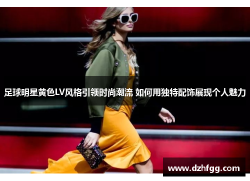 足球明星黄色LV风格引领时尚潮流 如何用独特配饰展现个人魅力 足球明星黄色LV风格引领时尚潮流 如何用独特配饰展现个人魅力