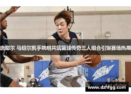 唐耶尔 马绍尔携手姚明共筑篮球传奇三人组合引爆赛场热潮 唐耶尔 马绍尔携手姚明共筑篮球传奇三人组合引爆赛场热潮
