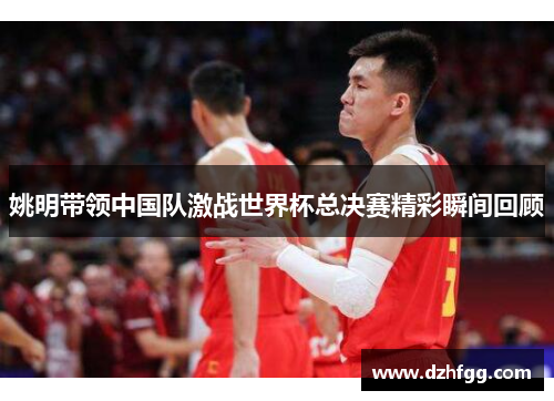 姚明带领中国队激战世界杯总决赛精彩瞬间回顾 姚明带领中国队激战世界杯总决赛精彩瞬间回顾
