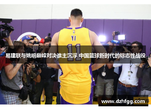 易建联与姚明巅峰对决谁主沉浮 中国篮球新时代的标志性战役 易建联与姚明巅峰对决谁主沉浮 中国篮球新时代的标志性战役