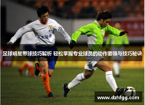 足球明星带球技巧解析 轻松掌握专业球员的动作要领与技巧秘诀