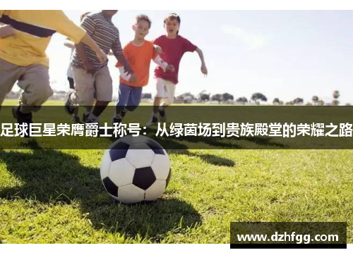 足球巨星荣膺爵士称号:从绿茵场到贵族殿堂的荣耀之路 足球巨星荣膺爵士称号:从绿茵场到贵族殿堂的荣耀之路