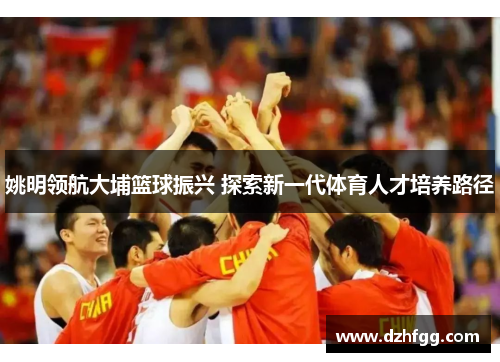 姚明领航大埔篮球振兴 探索新一代体育人才培养路径 姚明领航大埔篮球振兴 探索新一代体育人才培养路径
