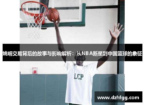 姚明交易背后的故事与影响解析：从NBA新星到中国篮球的象征