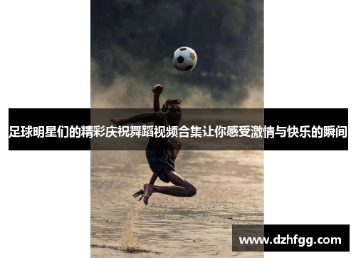 足球明星们的精彩庆祝舞蹈视频合集让你感受激情与快乐的瞬间