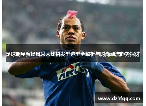 足球明星赛场风采大比拼发型造型全解析与时尚潮流趋势探讨