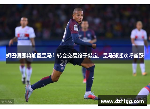 姆巴佩即将加盟皇马！转会交易终于敲定，皇马球迷欢呼雀跃