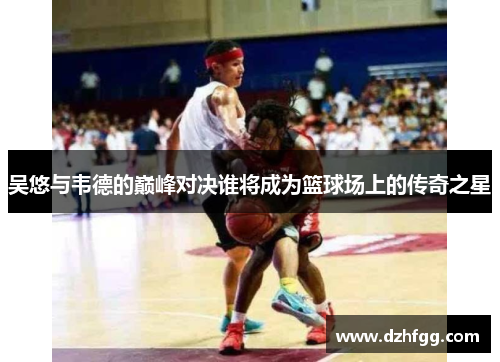 吴悠与韦德的巅峰对决谁将成为篮球场上的传奇之星