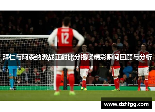 拜仁与阿森纳激战正酣比分揭晓精彩瞬间回顾与分析